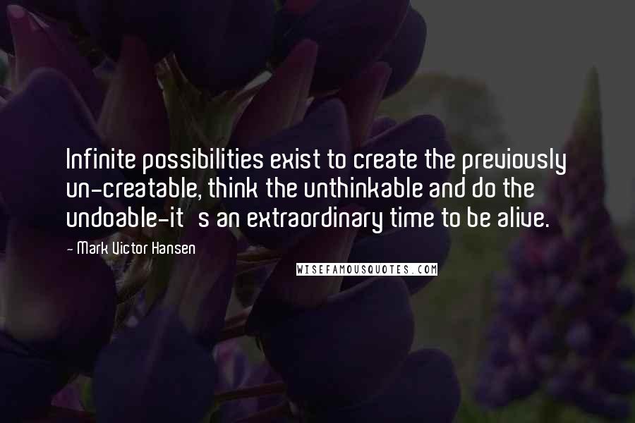 Mark Victor Hansen Quotes: Infinite possibilities exist to create the previously un-creatable, think the unthinkable and do the undoable-it's an extraordinary time to be alive.