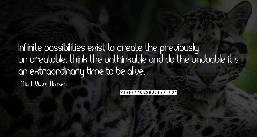 Mark Victor Hansen Quotes: Infinite possibilities exist to create the previously un-creatable, think the unthinkable and do the undoable-it's an extraordinary time to be alive.