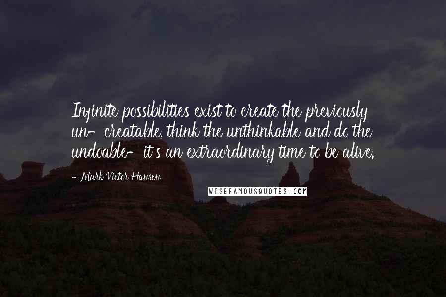 Mark Victor Hansen Quotes: Infinite possibilities exist to create the previously un-creatable, think the unthinkable and do the undoable-it's an extraordinary time to be alive.