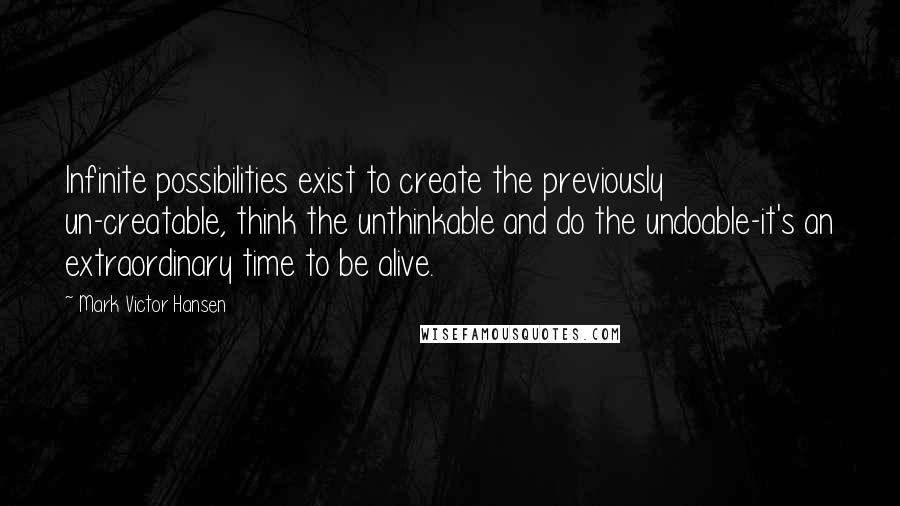 Mark Victor Hansen Quotes: Infinite possibilities exist to create the previously un-creatable, think the unthinkable and do the undoable-it's an extraordinary time to be alive.