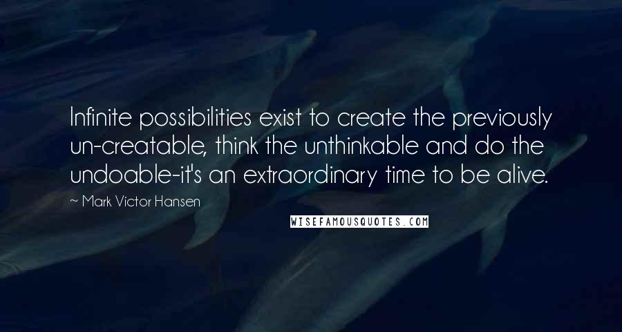 Mark Victor Hansen Quotes: Infinite possibilities exist to create the previously un-creatable, think the unthinkable and do the undoable-it's an extraordinary time to be alive.