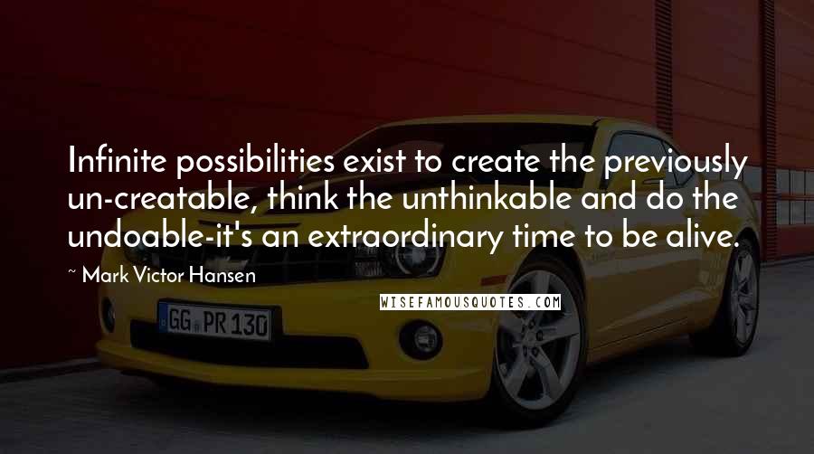 Mark Victor Hansen Quotes: Infinite possibilities exist to create the previously un-creatable, think the unthinkable and do the undoable-it's an extraordinary time to be alive.