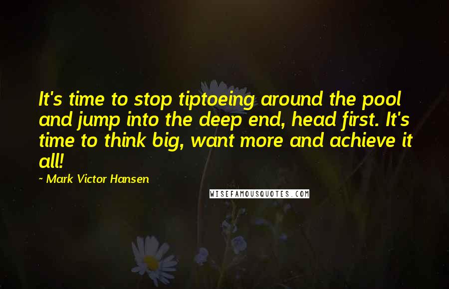 Mark Victor Hansen Quotes: It's time to stop tiptoeing around the pool and jump into the deep end, head first. It's time to think big, want more and achieve it all!