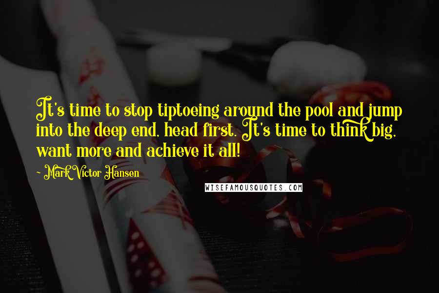 Mark Victor Hansen Quotes: It's time to stop tiptoeing around the pool and jump into the deep end, head first. It's time to think big, want more and achieve it all!