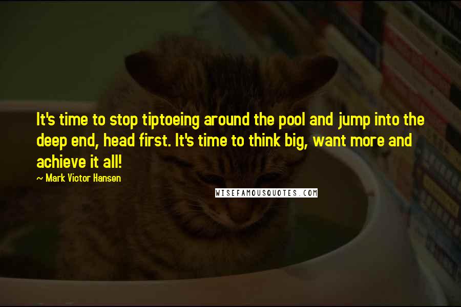 Mark Victor Hansen Quotes: It's time to stop tiptoeing around the pool and jump into the deep end, head first. It's time to think big, want more and achieve it all!