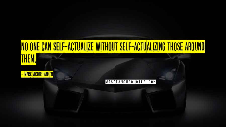 Mark Victor Hansen Quotes: No one can self-actualize without self-actualizing those around them.