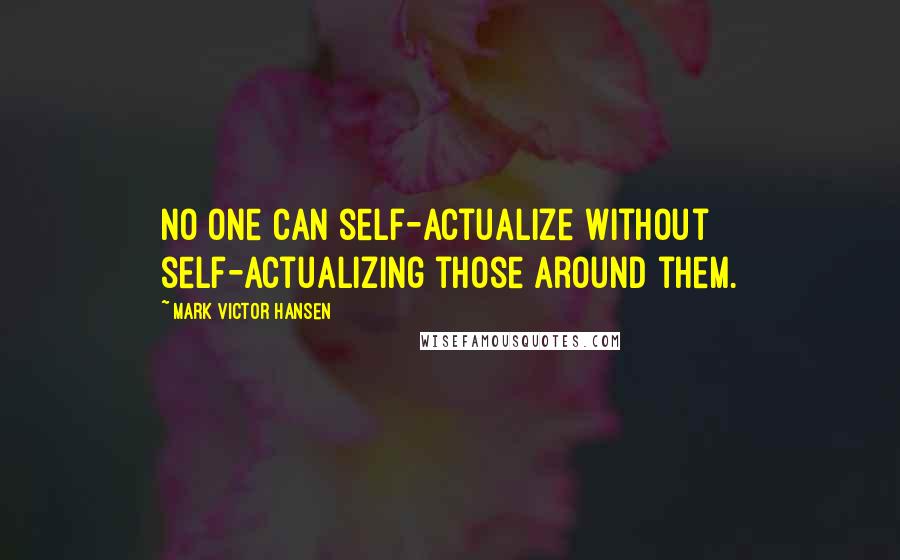 Mark Victor Hansen Quotes: No one can self-actualize without self-actualizing those around them.