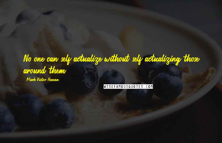 Mark Victor Hansen Quotes: No one can self-actualize without self-actualizing those around them.