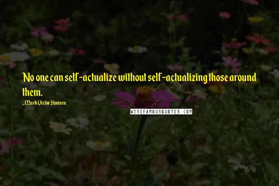 Mark Victor Hansen Quotes: No one can self-actualize without self-actualizing those around them.