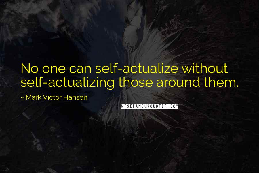 Mark Victor Hansen Quotes: No one can self-actualize without self-actualizing those around them.