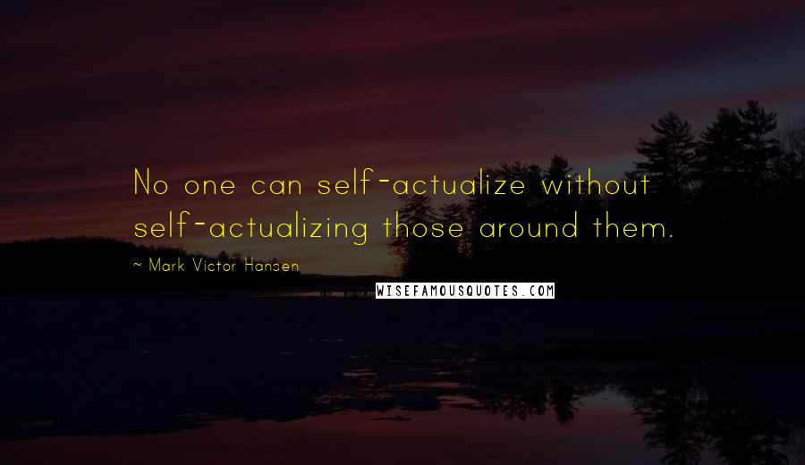 Mark Victor Hansen Quotes: No one can self-actualize without self-actualizing those around them.
