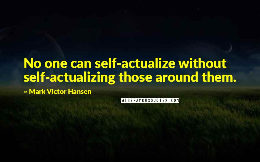 Mark Victor Hansen Quotes: No one can self-actualize without self-actualizing those around them.