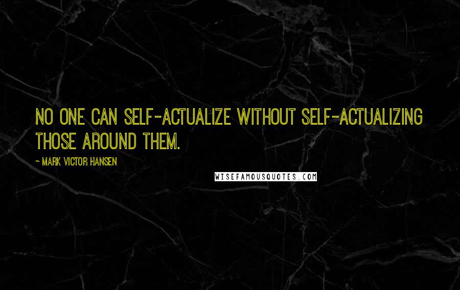 Mark Victor Hansen Quotes: No one can self-actualize without self-actualizing those around them.