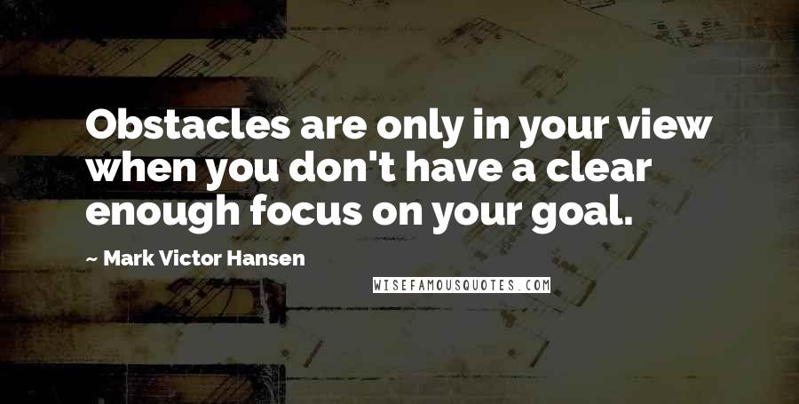 Mark Victor Hansen Quotes: Obstacles are only in your view when you don't have a clear enough focus on your goal.