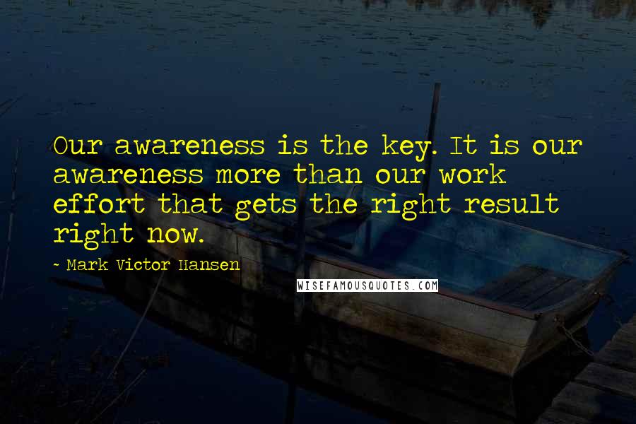 Mark Victor Hansen Quotes: Our awareness is the key. It is our awareness more than our work effort that gets the right result right now.
