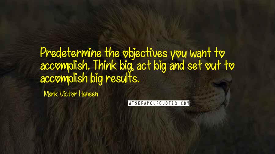 Mark Victor Hansen Quotes: Predetermine the objectives you want to accomplish. Think big, act big and set out to accomplish big results.