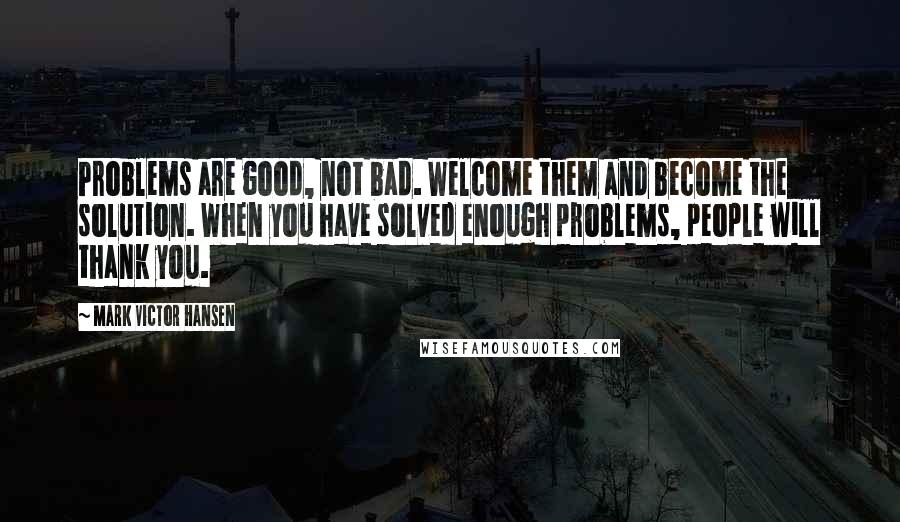 Mark Victor Hansen Quotes: Problems are good, not bad. Welcome them and become the solution. When you have solved enough problems, people will thank you.