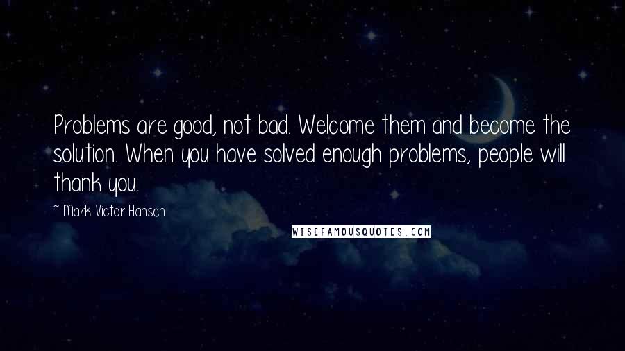 Mark Victor Hansen Quotes: Problems are good, not bad. Welcome them and become the solution. When you have solved enough problems, people will thank you.