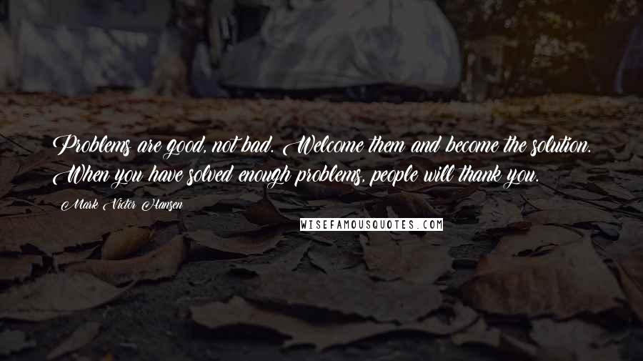 Mark Victor Hansen Quotes: Problems are good, not bad. Welcome them and become the solution. When you have solved enough problems, people will thank you.