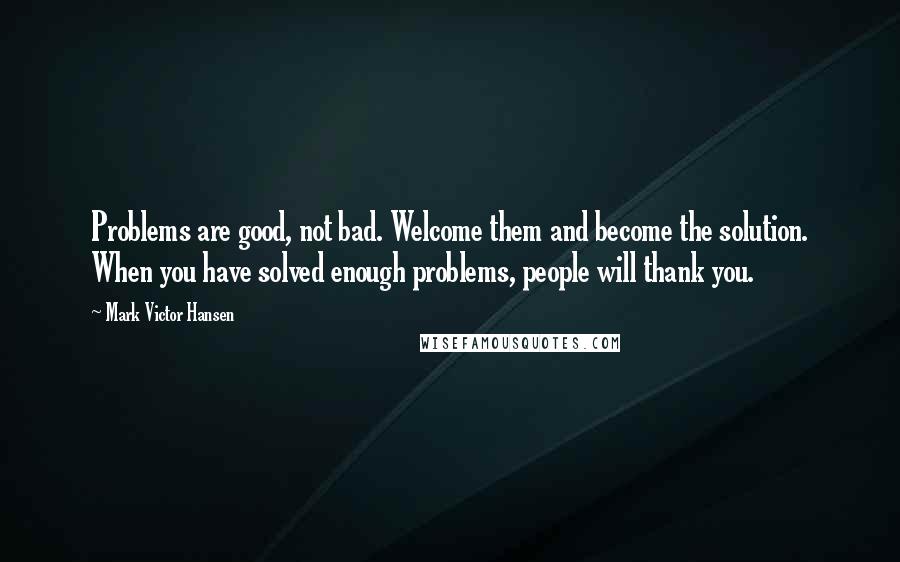 Mark Victor Hansen Quotes: Problems are good, not bad. Welcome them and become the solution. When you have solved enough problems, people will thank you.