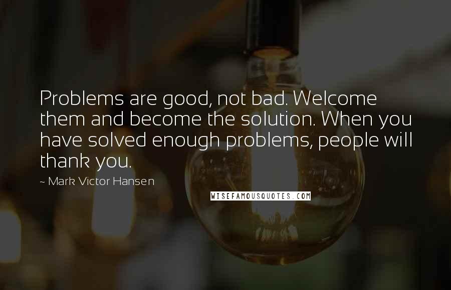 Mark Victor Hansen Quotes: Problems are good, not bad. Welcome them and become the solution. When you have solved enough problems, people will thank you.