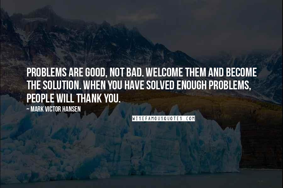 Mark Victor Hansen Quotes: Problems are good, not bad. Welcome them and become the solution. When you have solved enough problems, people will thank you.