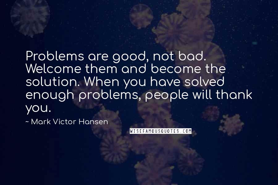 Mark Victor Hansen Quotes: Problems are good, not bad. Welcome them and become the solution. When you have solved enough problems, people will thank you.