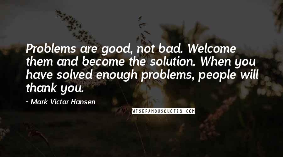 Mark Victor Hansen Quotes: Problems are good, not bad. Welcome them and become the solution. When you have solved enough problems, people will thank you.