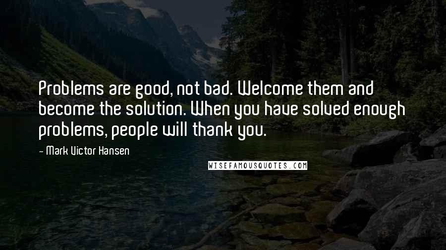 Mark Victor Hansen Quotes: Problems are good, not bad. Welcome them and become the solution. When you have solved enough problems, people will thank you.