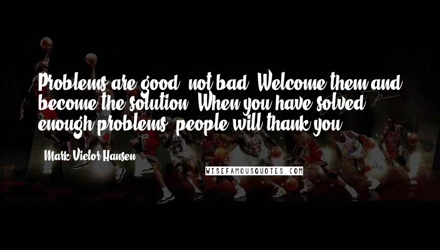 Mark Victor Hansen Quotes: Problems are good, not bad. Welcome them and become the solution. When you have solved enough problems, people will thank you.