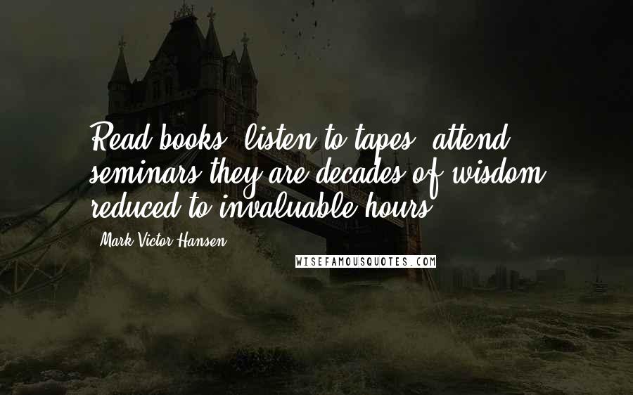 Mark Victor Hansen Quotes: Read books, listen to tapes, attend seminars-they are decades of wisdom reduced to invaluable hours.
