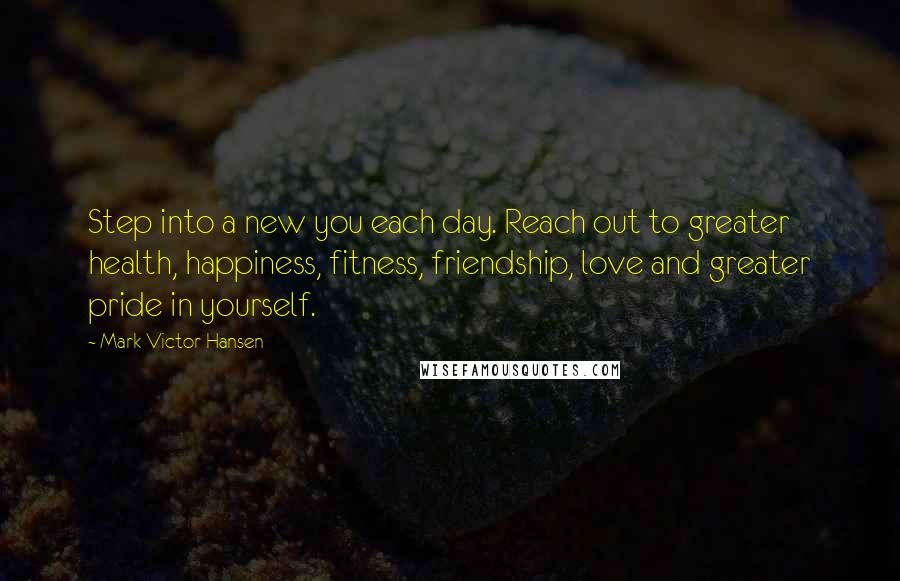 Mark Victor Hansen Quotes: Step into a new you each day. Reach out to greater health, happiness, fitness, friendship, love and greater pride in yourself.