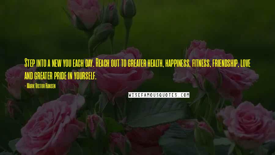 Mark Victor Hansen Quotes: Step into a new you each day. Reach out to greater health, happiness, fitness, friendship, love and greater pride in yourself.