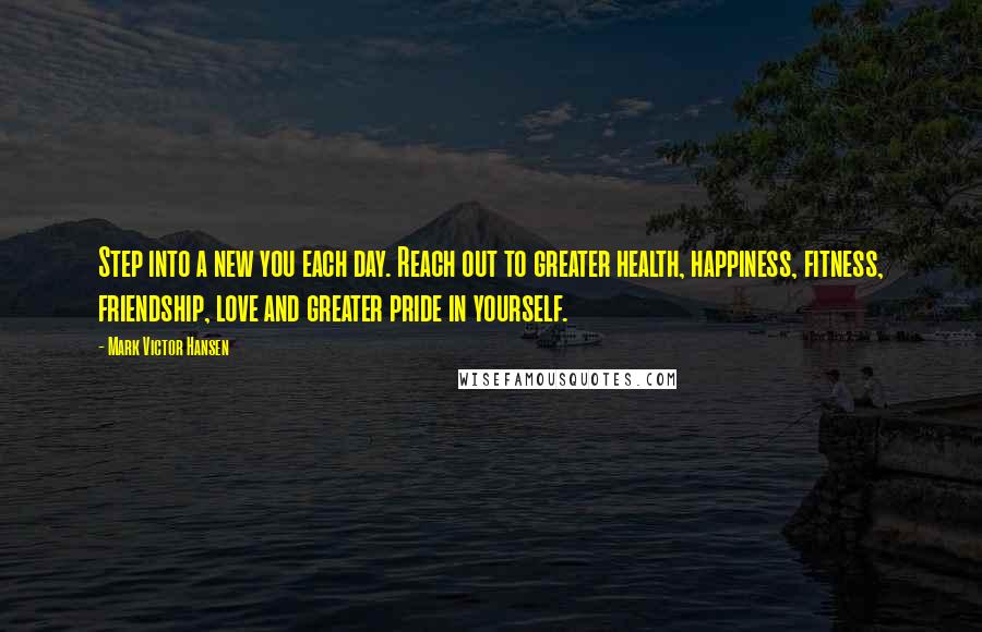 Mark Victor Hansen Quotes: Step into a new you each day. Reach out to greater health, happiness, fitness, friendship, love and greater pride in yourself.