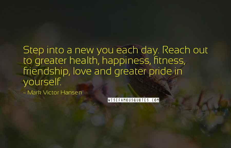 Mark Victor Hansen Quotes: Step into a new you each day. Reach out to greater health, happiness, fitness, friendship, love and greater pride in yourself.