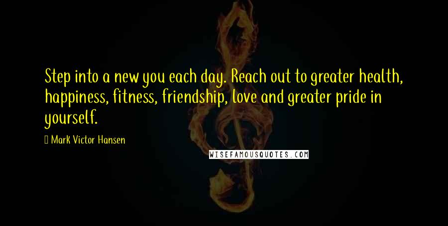 Mark Victor Hansen Quotes: Step into a new you each day. Reach out to greater health, happiness, fitness, friendship, love and greater pride in yourself.