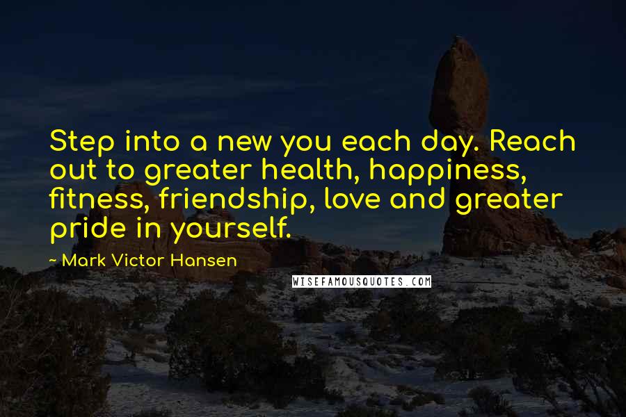 Mark Victor Hansen Quotes: Step into a new you each day. Reach out to greater health, happiness, fitness, friendship, love and greater pride in yourself.