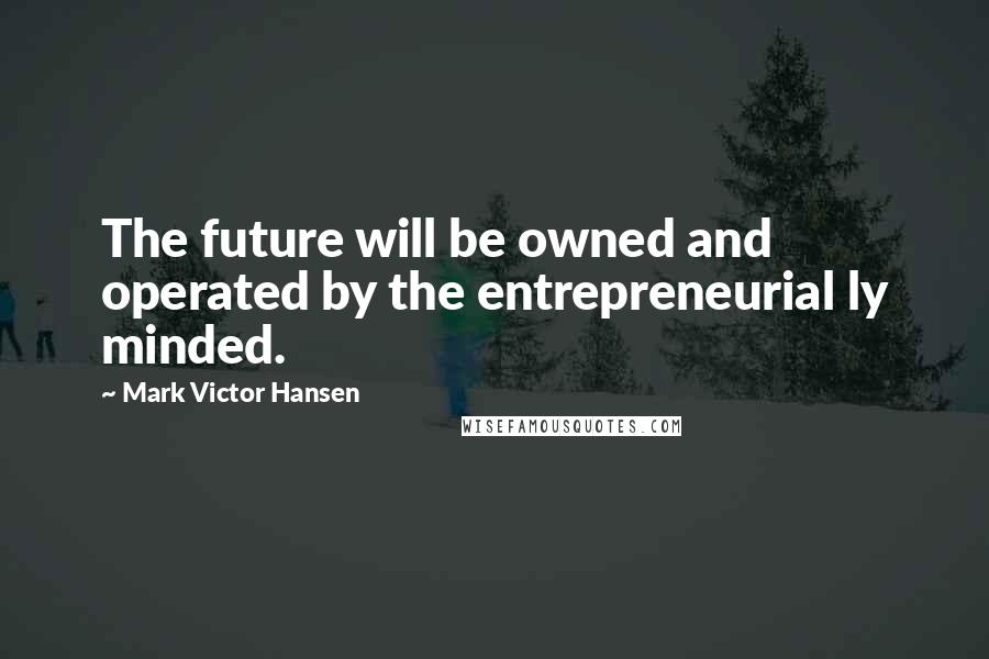 Mark Victor Hansen Quotes: The future will be owned and operated by the entrepreneurial ly minded.