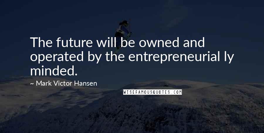 Mark Victor Hansen Quotes: The future will be owned and operated by the entrepreneurial ly minded.