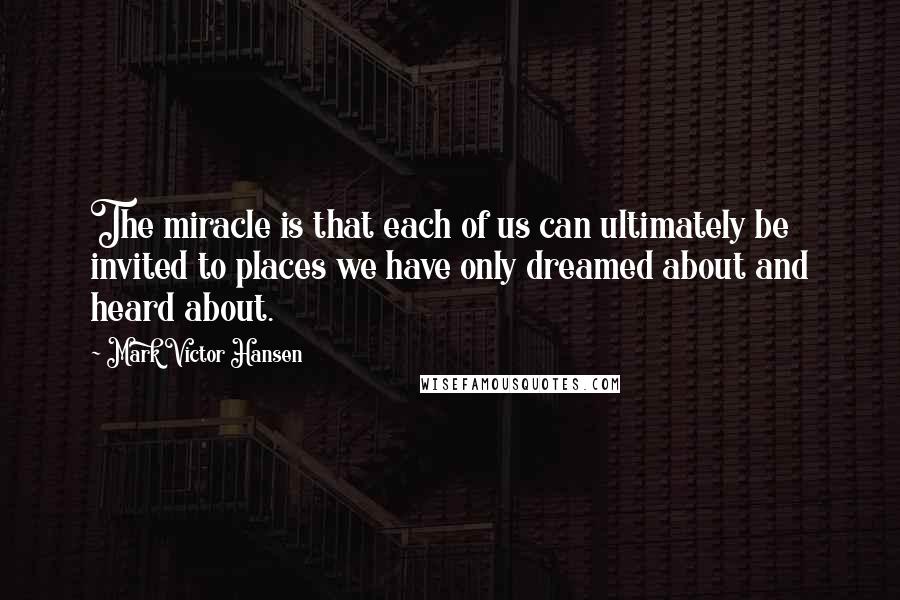 Mark Victor Hansen Quotes: The miracle is that each of us can ultimately be invited to places we have only dreamed about and heard about.