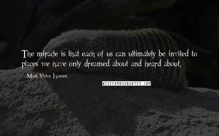 Mark Victor Hansen Quotes: The miracle is that each of us can ultimately be invited to places we have only dreamed about and heard about.