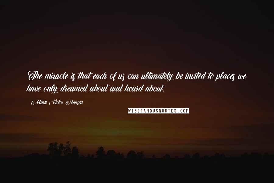 Mark Victor Hansen Quotes: The miracle is that each of us can ultimately be invited to places we have only dreamed about and heard about.