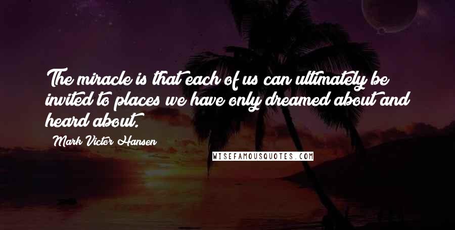 Mark Victor Hansen Quotes: The miracle is that each of us can ultimately be invited to places we have only dreamed about and heard about.