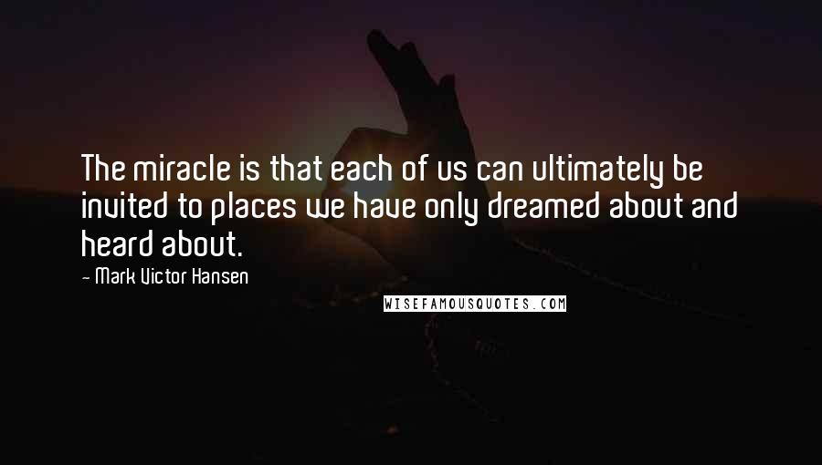 Mark Victor Hansen Quotes: The miracle is that each of us can ultimately be invited to places we have only dreamed about and heard about.