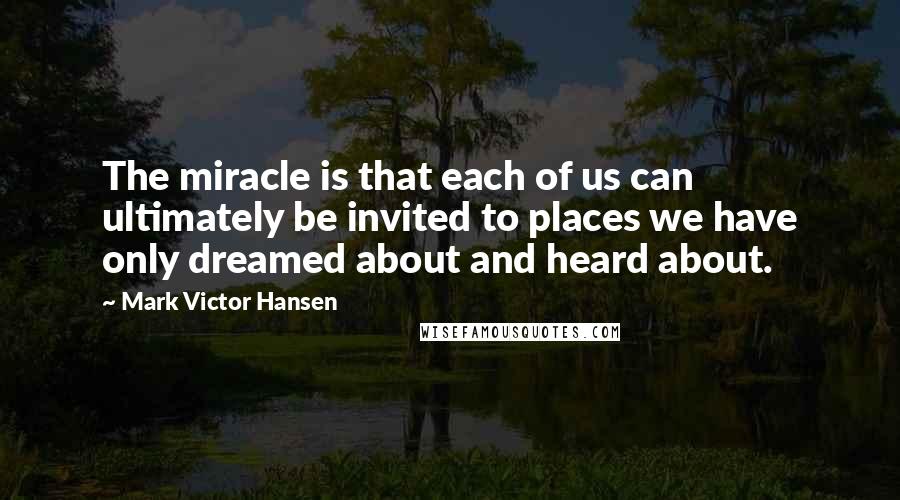 Mark Victor Hansen Quotes: The miracle is that each of us can ultimately be invited to places we have only dreamed about and heard about.