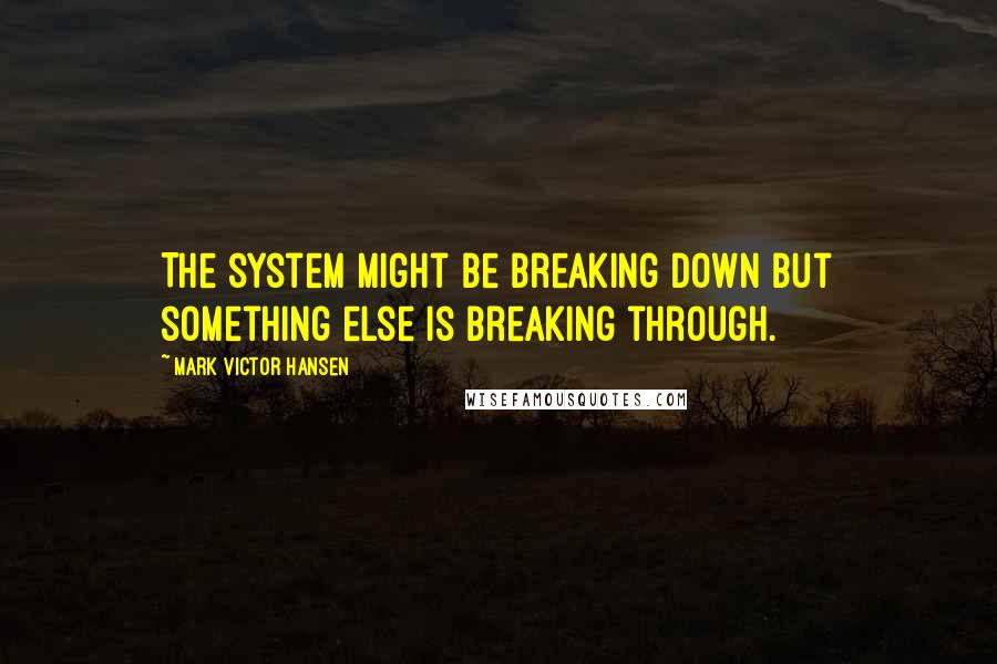 Mark Victor Hansen Quotes: The system might be breaking down but something else is breaking through.