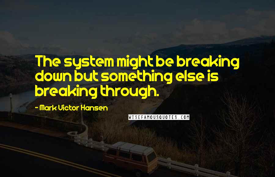 Mark Victor Hansen Quotes: The system might be breaking down but something else is breaking through.