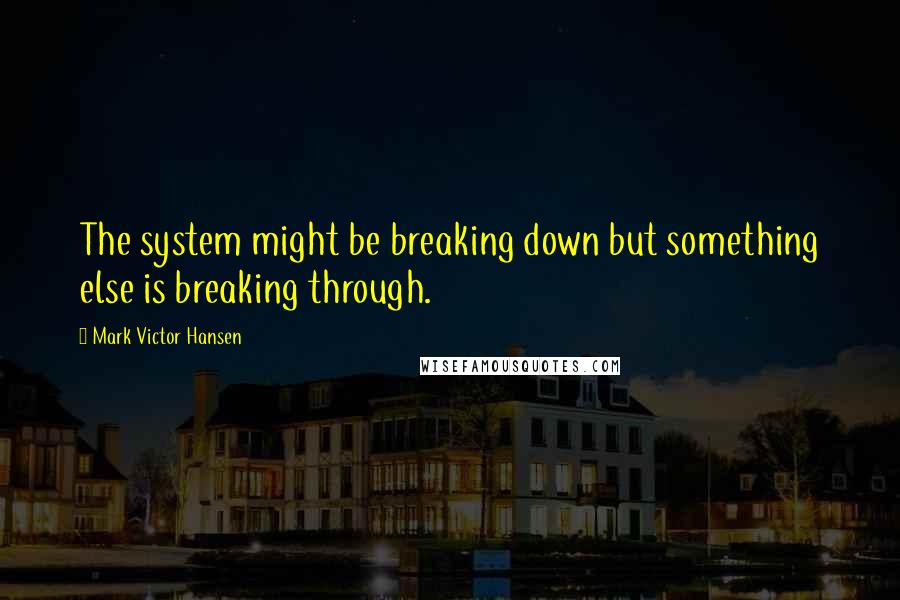 Mark Victor Hansen Quotes: The system might be breaking down but something else is breaking through.