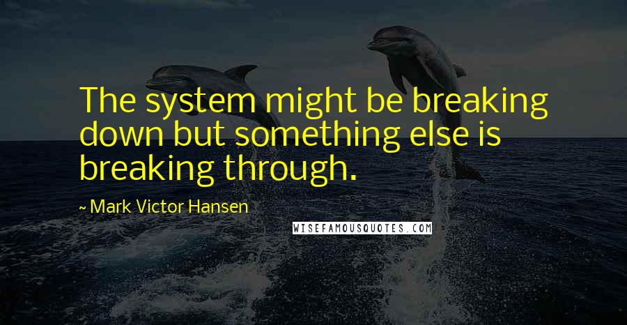 Mark Victor Hansen Quotes: The system might be breaking down but something else is breaking through.