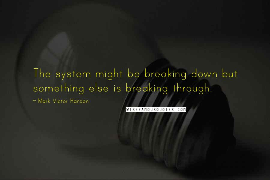 Mark Victor Hansen Quotes: The system might be breaking down but something else is breaking through.